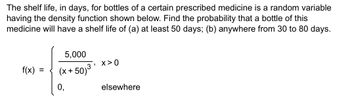 The shelf life, in days, for bottles of a certain prescribed medicine is a random variable
having the density function shown below. Find the probability that a bottle of this
medicine will have a shelf life of (a) at least 50 days; (b) anywhere from 30 to 80 days.
f(x):
=
5,000
(x+50)³
3, X>0
elsewhere