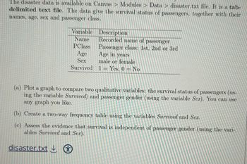 The disaster data is available on Canvas Modules Data > disaster.txt file. It is a tab-
delimited text file. The data give the survival status of passengers, together with their
names, age, sex and passenger class.
Variable
Description
Recorded name of passenger
Name
PClass
Age
Sex
Survived
Passenger class: 1st. 2nd or 3rd
Age in years
male or female
1 = Yes, 0 No
(a) Plot a graph to compare two qualitative variables: the survival status of passengers (us-
ing the variable Survived) and passenger gender (using the variable Sex). You can use
any graph you like.
(b) Create a two-way frequency table using the variables Survived and Sex.
(c) Assess the evidence that survival is independent of passenger gender (using the vari-
ables Survived and Sex).
disaster.txt ⑦