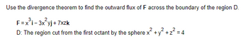 Use the divergence theorem to find the outward flux of F across the boundary of the region D.
F=x³i-3x²yj+7xzk
D: The region cut from the first octant by the sphere x² + y² + z² = 4