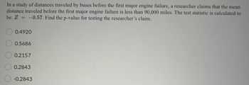 It was claimed that many commercially manufactured dice are not fair because the "spots" are really
indentations so that, for example, the 6-side is lighter than the 1-side. Let p equal the probability of
rolling a 6 with one of these dice. A researcher wanted to test the claim that p is really greater than 1/6.
He uses several of these dice to collect 8000 observations and calculates the test statistic to be 1.67,
Using a 0.05 level of significance, the critical region is Z> 1.645.
What decision did the researcher make?
Reject Ho, because the test statistic does not fall in the critical region.
Fail to Reject Ho, because the test statistic falls in the critical region.
Reject Ho, because the test statistic falls in the critical region.
Fail to Reject Ho, because the test statistic does not fall in the critical region.
Cannot make a decision