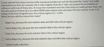 It was claimed that many commercially manufactured dice are not fair because the "spots" are really
indentations so that, for example, the 6-side is lighter than the 1-side. Let p equal the probability of
rolling a 6 with one of these dice. A researcher wanted to test the claim that p is really greater than 1/6.
He uses several of these dice to collect 8000 observations and calculates the test statistic to be 1.67,
Using a 0.05 level of significance, the critical region is Z> 1.645.
What decision did the researcher make?
Reject Ho, because the test statistic does not fall in the critical region.
Fail to Reject Ho, because the test statistic falls in the critical region.
Reject Ho, because the test statistic falls in the critical region.
Fail to Reject Ho, because the test statistic does not fall in the critical region.
Cannot make a decision