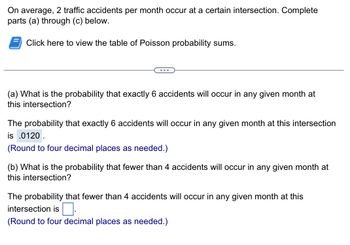 **Problem Statement:**

On average, 2 traffic accidents per month occur at a certain intersection. Complete parts (a) through (c) below.

**Instruction:**

Click the link to view the table of Poisson probability sums.

**Question (a):**

What is the probability that exactly 6 accidents will occur in any given month at this intersection?

**Answer:**

The probability that exactly 6 accidents will occur in any given month at this intersection is **0.0120**. (Round to four decimal places as needed.)

**Question (b):**

What is the probability that fewer than 4 accidents will occur in any given month at this intersection?

**Answer:**

The probability that fewer than 4 accidents will occur in any given month at this intersection is **[ ]**. (Round to four decimal places as needed.)

---

In this activity, the student is instructed to calculate probabilities using the Poisson distribution, a common statistical tool used to model the number of events occurring within a fixed interval of time or space. The question specifies rounding to four decimal places for precision.