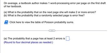 **Probability of Errors in a Textbook Draft**

On average, a textbook author makes 1 word-processing error per page on the first draft of her textbook.

(a) What is the probability that on the next page she will make 2 or more errors?

(b) What is the probability that a randomly selected page is error-free?

*Click here to view the table of Poisson probability sums.*

---

(a) The probability that a page has at least 2 errors is [ ].  
(Round to four decimal places as needed.)