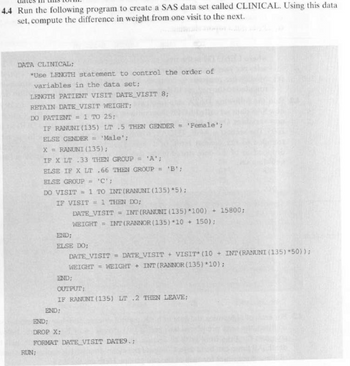 4.4 Run the following program to create a SAS data set called CLINICAL. Using this data
set, compute the difference in weight from one visit to the next.
DATA CLINICAL;
*Use LENGTH statement to control the order of
variables in the data set;
LENGTH PATIENT VISIT DATE VISIT 8;
RETAIN DATE VISIT WEIGHT;
DO PATIENT = 1 TO 25;
END;
IF RANUNI (135) LT 5 THEN GENDER = 'Female';
ELSE GENDER = 'Male';
X = RANUNI (135);
IF X LT 33 THEN GROUP = 'A';
ELSE IF X LT .66 THEN GROUP = 'B';
ELSE GROUP = 'C':
DO VISIT = 1 TO INT (RANUNI (135)*5);
IF VISIT = 1 THEN DO;
END;
DATE VISIT = INT (RANUNI (135) *100) + 15800;
WEIGHT =INT (RANNOR (135) 10 +150);
ELSE DO;
DATE VISIT = DATE VISIT + VISIT (10+ INT (RANUNI (135) *50));
WEIGHT WEIGHT +INT (RANNOR (135) *10);
END;
OUTPUT;
END;
DROP X;
RUN;
IF RANUNI (135) LT .2 THEN LEAVE;
FORMAT DATE VISIT DATE9.;