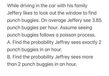 **Problem Description:**

While driving in the car with his family, Jeffery likes to look out the window to find punch buggies. On average, Jeffery sees 3.85 punch buggies per hour. Assume seeing punch buggies follows a Poisson process.

**Questions:**

A. Find the probability that Jeffery sees exactly 2 punch buggies in an hour.

B. Find the probability that Jeffery sees more than 2 punch buggies in an hour.