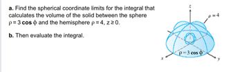 The problem involves finding the spherical coordinate limits to calculate the volume of the solid located between the sphere described by \( \rho = 3 \cos \phi \) and the hemisphere described by \( \rho = 4 \), with \( z \geq 0 \).

### Part a:
Find the spherical coordinate limits for the integral:
- **Sphere Equation:** \( \rho = 3 \cos \phi \)
- **Hemisphere Equation:** \( \rho = 4 \)
- **Condition:** \( z \geq 0 \)

### Part b:
Evaluate the integral with the limits found to determine the volume of the solid.

### Diagram Explanation:
The diagram represents a three-dimensional coordinate system with:
- **Axes:** \( x, y, \) and \( z \).
- **Spherical Surface:** Represented by concentric curves; the outer curve indicates the hemisphere \( \rho = 4 \).
- **Inner Surface:** Represented by the sphere \( \rho = 3 \cos \phi \).
- The shaded region between the inner and outer surfaces is the volume of interest.

The task requires using spherical coordinates to define and solve the integral for this specific volume.