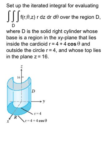 **Iterated Integral Evaluation:**

Set up the iterated integral for evaluating

\[
\iiint\limits_{D} f(r,\theta,z) \, r \, dz \, dr \, d\theta
\]

over the region \( D \),

where \( D \) is the solid right cylinder whose base is a region in the xy-plane that lies inside the cardioid \( r = 4 + 4 \cos \theta \) and outside the circle \( r = 4 \), and whose top lies in the plane \( z = 16 \).

**Diagram Explanation:**

The diagram illustrates a solid right cylinder \( D \) with the following features:

- The base of the cylinder is located on the xy-plane.
- The region of the base is bounded between two curves:
  1. Inside the cardioid described by the polar equation \( r = 4 + 4 \cos \theta \).
  2. Outside the circle described by \( r = 4 \).
- The top of the cylinder is flat and lies on the plane \( z = 16 \).
- The height of the cylinder from the base to the top is 16 units.
- The three-dimensional view places the cylinder between the x, y, and z axes, indicating the spatial boundaries discussed in the description. 

This setup involves integrating a given function \( f(r,\theta,z) \) over the defined cylindrical region \( D \) using the cylindrical coordinate system, where \( r \), \( \theta \), and \( z \) denote the radial distance, angle, and height, respectively.