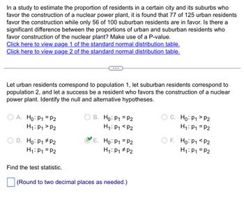 In a study to estimate the proportion of residents in a certain city and its suburbs who
favor the construction of a nuclear power plant, it is found that 77 of 125 urban residents
favor the construction while only 56 of 100 suburban residents are in favor. Is there a
significant difference between the proportions of urban and suburban residents who
favor construction of the nuclear plant? Make use of a P-value.
Click here to view page 1 of the standard normal distribution table.
Click here to view page 2 of the standard normal distribution table.
Let urban residents correspond to population 1, let suburban residents correspond to
population 2, and let a success be a resident who favors the construction of a nuclear
power plant. Identify the null and alternative hypotheses.
OA. Ho: P₁ P2
H₁: P₁
P2
D. Ho: P₁ P2
H₁: P₁ = P2
Find the test statistic.
B. Ho: P₁ = P2
H₁: P₁ P2
E. Ho: P₁ = P2
H₁: P₁ P₂
(Round to two decimal places as needed.)
C. Ho: P₁ P2
H₁: P₁ = P2
OF. Ho: P1
P2
H₁: P₁ = P2