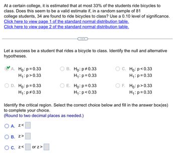 At a certain college, it is estimated that at most 33% of the students ride bicycles to
class. Does this seem to be a valid estimate if, in a random sample of 81
college students, 34 are found to ride bicycles to class? Use a 0.10 level of significance.
Click here to view page 1 of the standard normal distribution table.
Click here to view page 2 of the standard normal distribution table.
Let a success be a student that rides a bicycle to class. Identify the null and alternative
hypotheses.
A. Ho: p= 0.33
H₁: p > 0.33
D. Ho: p = 0.33
H₁: p0.33
B. Z>
O c. z<
B. Ho: p=0.33
H₁: p= 0.33
or z >
E. Ho: p = 0.33
H₁: p<0.33
Identify the critical region. Select the correct choice below and fill in the answer box(es)
to complete your choice.
(Round to two decimal places as needed.)
OA. Z<
C. Ho: p<0.33
H₁: p= 0.33
F. Ho: p > 0.33
H₁: p= 0.33