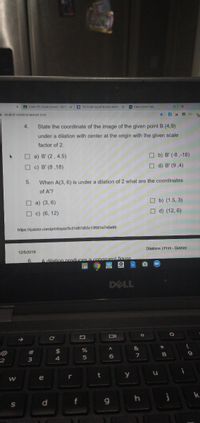 A Green 7h Orade Honors 1st P x
M Zih Orade Social Studies Warm x
Class Score Ceta.
student.masteryconnect.com
4.
State the coordinate of the image of the given point B (4,9)
under a dilation with center at the origin with the given scale
factor of 2.
O a) B' (2, 4.5)
O b) B' (-8 ,-18)
O c) B' (8 ,18)
O d) B' (9,4)
5.
When A(3, 6) is under a dilation of 2 what are the coordinates
of A'?
O a) (3, 6)
O b) (1.5, 3)
O c) (6, 12)
O d) (12, 6)
https://quizizz.com/print/quiz/5c01d87d03c13f001e7e0e66
Dilations | Print- Quiziz
12/5/2019
6.
A dilation produces a congruent figure
DELL
&
@
#
24
4.
2
i
r
t
y
e
d.
f
g.
PRI
