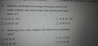 d) Neither an enlargement or a reduction
4.
State the coordinate of the image of the given point B (4,9)
under a dilation with center at the origin with the given scale
factor of 2.
O a) B' (2, 4.5)
O b) B' (-8 ,-18)
O c) B' (8 ,18)
O d) B' (9 ,4)
5.
When A(3, 6) is under a dilation of 2 what are the coordinates
of A'?
O b) (1.5, 3)
a) (3, 6)
d) (12, 6)
c) (6, 12)
