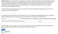 At the movies: A movie theater is considering a showing of The Princess Bride for a 80's thowback night. In
order to ensure the success of the evening, they've asked a random sample of 52 patrons whether they
would come to the showing or not. Of the 52 patrons, 29 said that they would come to see the film.
Construct a 95% confidence interval to determine the true proportion of all patrons who would be
interested in attending the showing.
a) What is the point estimate for the true proportion of interested patrons? (please input a proportion
accurate to four decimal places)
b) Complete the interpretation of the confidence interval. Please provide the bounds for the confidence
interval in decimal form, accurate to four decimal places, and list the lower bound first.
"We are
% confident that the true proportion of patrons interested in attending
the showing of The Princess Bride is between
and
c) The theater is only willing to show The Princess Bride if they are confident that at least 40% of their
patrons would be interested in seeing the film. Should they show it?
?
Yes
k Answer
No
