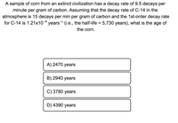 A sample of corn from an extinct civilization has a decay rate of 9.5 decays per
minute per gram of carbon. Assuming that the decay rate of C-14 in the
atmosphere is 15 decays per min per gram of carbon and the 1st-order decay rate
for C-14 is 1.21x10-4 years1 (i.e., the half-life = 5,730 years), what is the age of
the corn.
A) 2470 years
B) 2940 years
C) 3780 years
D) 4390 years
