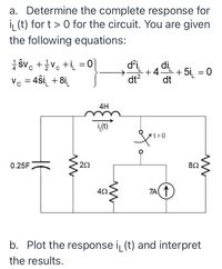 a. Determine the complete response for
i, (t) for t > 0 for the circuit. You are given
the following equations:
1 SVc + ivo +i =이
Vc = 4ŝi_ + 8i_
di
di
+4-
dt?
dt
+ 5i, = 0
->
%3D
4H
i,(t)'
t%3D0
0.25F
22
8Ω
TA( 1)
b. Plot the response i (t) and interpret
the results.
