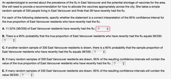 An epidemiologist is worried about the prevalence of the flu in East Vancouver and the potential shortage of vaccines for the area.
She will need to provide a recommendation for how to allocate the vaccines appropriately across the city. She takes a simple
random sample of 330 people living in East Vancouver and finds that 38 have recently had the flu.
For each of the following statements, specify whether the statement is a correct interpretation of the 95% confidence interval for
the true proportion of East Vancouver residents who have recently had the flu.
A. 11.52% (38/330) of East Vancouver residents have recently had the flu. ?
-
B. There is a 95% probability that the true proportion of East Vancouver residents who have recently had the flu equals 38/330.
?
C. If another random sample of 330 East Vancouver residents is drawn, there is a 95% probability that the sample proportion of
East Vancouver residents who have recently had the flu equals 38/330. ?
D. If many random samples of 330 East Vancouver residents are drawn, 95% of the resulting confidence intervals will contain the
value of the true proportion of East Vancouver residents who have recently had the flu. ?
E. If many random samples of 330 East Vancouver residents are drawn, 95% of the resulting confidence intervals will contain the
value 38/330. ?