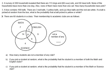 2. A survey of 200 household revealed that there are 113 dogs and (60+mm) cats, and 56 have both. None of the
households have more than one dog. Also, none of them have more than one cat. How many households have pets?
3. A box contains 100 balls. There are 3 red balls, 5 yellow balls, and (dd) blue balls and the rest are white. If a ball is
picked at random from the box, what is the probability that a ball picked is yellow or white?
4. There are 60 students in a class. Their membership to academic clubs are as follows:
МАТНH
7
ENGLISH
5
not a
nember of any
14
SCIENCE
a) How many students are not a member of any club?
b) If you pick a student at random, what is the probability that the student is a member of both the Math and
English clubs?
c) If you pick a student at random, what is the probability that the student is a member of the Math or Science
club?
LO

