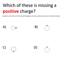 **Quiz Question: Which of these is missing a positive charge?**

*Assume all octets are full and all hydrogens on non-carbon atoms are correctly shown.*

Options:

A) Cyclopentanol – A five-membered carbon ring with an -OH group attached.

B) Piperidine – A six-membered carbon ring containing one nitrogen atom in the ring.

C) Pyridine – A six-membered carbon ring with alternating double bonds, containing one nitrogen atom in the ring.

D) Thiacyclohexane – A six-membered carbon ring containing one sulfur atom in the ring. 

Examine each structure to identify which is missing a positive charge.