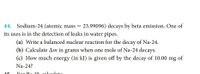 44. Sodium-24 (atomic mass = 23.99096) decays by beta emission. One of
its uses is in the detection of leaks in water pipes.
(a) Write a balanced nuclear reaction for the decay of Na-24.
(b) Calculate Am in grams when one mole of Na-24 decays.
(c) How much energy (in kJ) is given off by the decay of 10.00
mg
of
Na-24?
For Po 10 coleulete
