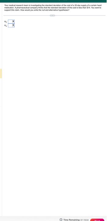 Your medical research team is investigating the standard deviation of the cost of a 30-day supply of a certain heart
medication. A pharmaceutical company thinks that the standard deviation of the cost is less than $14. You want to
support this claim. How would you write the null and alternative hypotheses?
Ho: ▼
H₂:
Time Remaining: 01:19:04 Next