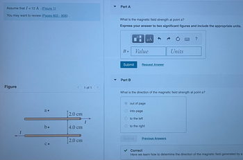 Assume that I = 12 A. (Figure 1)
You may want to review (Pages 803 - 806).
Figure
I
а.
b.
С.
[2.0 cm
4.0 cm
[2.0 cm
1 of 1
Part A
What is the magnetic field strength at point a?
Express your answer to two significant figures and include the appropriate units.
B =
Submit
Part B
0
Value
Request Answer
out of page
into page
Submit
μA
What is the direction of the magnetic field strength at point a?
to the left
to the right
Units
Previous Answers
?
Correct
Here we learn how to determine the direction of the magnetic field generated by a