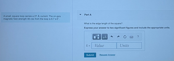 ### Problem Statement

A small, square loop carries a 27 A current. The on-axis magnetic field strength 46 cm from the loop is 6.7 nT.

#### Part A

**Question:**  
What is the edge length of the square?

**Instructions:**  
Express your answer to two significant figures and include the appropriate units.

**Input Box:**  
\( L = \) [Value] [Units]

**Buttons:**  
- Submit
- Request Answer

---

This problem involves calculating the edge length of a square loop based on given current and magnetic field values. The task is to find the edge length with precision, adhering to the requirements for significant figures.