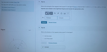 ### Magnetic Field Strength and Direction at Point P

#### Review and Resources
- You may want to review [Page 796](#).
- For help with math skills, you may want to review:
  - [The Vector Cross Product 1](#)
  - [The Vector Cross Product 2](#)

#### Part A: Magnetic Field Strength

**Problem Statement:**
What is the strength of the magnetic field at point P in the figure? Assume the following:
- \( I = 6.0 \, \text{A} \)
- \( r_1 = 1.1 \, \text{cm} \)
- \( r_2 = 2.2 \, \text{cm} \)

**Instructions:**
Express your answer to two significant figures and include the appropriate units.

- **Input Box:** 
  \[
  B = \text{Value} \quad \text{Units}
  \]
  
- **Action:** Click "Submit" to record your answer or "Request Answer" for guidance.

#### Part B: Magnetic Field Direction

**Question:**
What is the direction of the magnetic field at point P in the figure?

**Options:**
- [ ] Into the screen
- [ ] Out of the screen

- **Feedback:** Click "Submit" to verify your answer. The correct answer indicates the direction is out of the screen.

#### Figure Description
- A semicircular conductor is shown with current \( I \).
- Points \( r_1 \) and \( r_2 \) are indicated, with point \( P \) located between them.
- The semicircle represents the pathway of the current.

Use these details to calculate the magnetic field at point P and understand its direction.