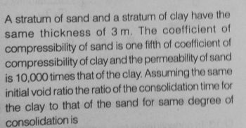 A stratum of sand and a stratum of clay have the
same thickness of 3 m. The coefficient of
compressibility of sand is one fifth of coefficient of
compressibility of clay and the permeability of sand
is 10,000 times that of the clay. Assuming the same
initial void ratio the ratio of the consolidation time for
the clay to that of the sand for same degree of
consolidation is