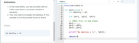 Instructions:
main.c
< > +C
1 #include<stdio.h>
1. In the code editor, you are provided with an
initial code where a constant variable is
3 - int main(void) {
4
declared.
int destiny = 22;
2. Your only task is to assign the address of this
variable to the first pointer found at line 9.
int *ptr1, *ptr2, *ptr3;
7
// TODO: Fill in the blank
ptr1 =
ptr2 = ptr1;
ptr3 = ptr2;
9
Output
10
11
12
13
printf("My destiny = %d", *ptr3);
My destiny = 11
14
15
return 0;
16 }
