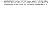 2. A uniform ladder weighing 330. N is leaning against a wall. The ladder
slips when the angle with the floor is 50.00. Assuming the coefficient of
static friction at the wall and the floor are the same, obtain a value for us.
