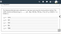 P Flag question
The following field data were collected on a two-way road using the moving vehicle method. The
vph. (MN = 120, Ms = 110, ON = 7, PN= 8, TN = 0.042 hr., Ts =
traffic volume northbound (qn) is
0.048 hr.).
а.
none
b.
1211
C.
1312
d.
910
е.
1566
