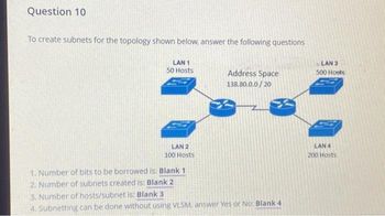 Question 10
To create subnets for the topology shown below, answer the following questions
LAN 1
50 Hosts
LAN 2
100 Hosts
1. Number of bits to be borrowed is: Blank 1
2. Number of subnets created is: Blank 2
Address Space
138.80.0.0/20
3. Number of hosts/subnet is: Blank 3
4. Subnetting can be done without using VLSM. answer Yes or No: Blank 4
LAN 3
500 Hoots
LAN 4
200 Hosts