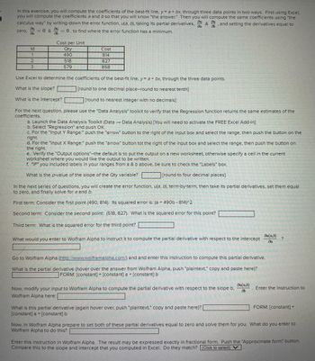 In this exercise, you will compute the coefficients of the best-fit line, y = a + bx, through three data points in two ways. First using Excel,
you will compute the coefficients a and b so that you will know the answer." Then you will compute the same coefficients using "the
Du ou
& and setting the derivatives equal to
calculus way" by writing-down the error function, u(a, b), taking its partial derivatives.
= 0, to find where the error function has a minimum.
da
3
= 0 &
86
zero. =
Id
1
2
3
Cost per Unit
Qty
490
518
579
Cost
814
827
858
Use Excel to determine the coefficients of the best-fit line, y= a + bx, through the three data points.
What is the slope?
[round to one decimal place--round to nearest tenth]
What is the intercept?
[round to nearest integer with no decimals]
For the next question, please use the "Data Analysis" toolkit to verify that the Regression function returns the same estimates of the
coefficients.
a. Launch the Data Analysis Toolkit (Data → Data Analysis) [You will need to activate the FREE Excel Add-In]
b. Select "Regression" and push OK.
c. For the "Input Y Range:" push the "arrow" button to the right of the input box and select the range, then push the button on the
right.
d. For the "Input X Range:" push the "arrow" button tot the right of the input box and select the range, then push the button on
the right.
e. Verify the "Output options"--the default is to put the output on a new worksheet, otherwise specify a cell in the current
worksheet where you would like the output to be written.
f. *IF* you included labels in your ranges from a & b above, be sure to check the "Labels" box.
What is the p-value of the slope of the Qty variable?
[round to four decimal places]
What would you enter to Wolfram Alpha to instruct it to compute the partial derivative with respect to the intercept
In the next series of questions, you will create the error function, u(a, b), term-by-term, then take its partial derivatives, set them equal
to zero, and finally solve for a and b.
First term: Consider the first point (490, 814). Its squared error is: (a + 490b-814)^2
Second term: Consider the second point: (518, 827). What is the squared error for this point?
Third term: What is the squared error for the third point?
Go to Wolfram Alpha (http://www.wolframalpha.com/) and and enter this instruction to compute this partial derivative.
What is the partial derivative (hover over the answer from Wolfram Alpha, push "plaintext," copy and paste here)?
FORM: [constant] + [constant] a + [constant] b
Now, modify your input to Wolfram Alpha to compute the partial derivative with respect to the slope b.
Wolfram Alpha here:
What is this partial derivative (again hover over, push "plaintext," copy and paste here)? |
[constant] a + [constant] b
du(a,b)
da
du(a,b)
86
?
FORM: [constant] +
12
Now, in Wolfram Alpha prepare to set both of these partial derivatives equal to zero and solve them for you. What do you enter to
Wolfram Alpha to do this?
MARE
750
SE
Enter the instruction to
Enter this instruction in Wolfram Alpha. The result may be expressed exactly in fractional form. Push the "Approximate form" button.
Compare this to the slope and intercept that you computed in Excel. Do they match? (Click to select) ✓