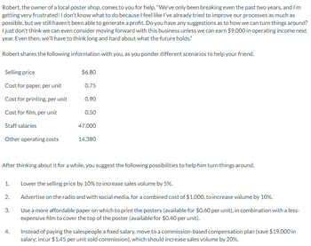 Robert, the owner of a local poster shop, comes to you for help. "We've only been breaking even the past two years, and I'm
getting very frustrated! I don't know what to do because I feel like I've already tried to improve our processes as much as
possible, but we still haven't been able to generate a profit. Do you have any suggestions as to how we can turn things around?
I just don't think we can even consider moving forward with this business unless we can earn $9,000 in operating income next
year. Even then, we'll have to think long and hard about what the future holds."
Robert shares the following information with you, as you ponder different scenarios to help your friend.
Selling price
Cost for paper, per unit
Cost for printing, per unit
Cost for film, per unit
Staff salaries
Other operating costs
1.
2.
3.
$6.80
4.
0.75
After thinking about it for a while, you suggest the following possibilities to help him turn things around.
0.90
0.50
47,000
14,380
Lower the selling price by 10% to increase sales volume by 5%.
Advertise on the radio and with social media, for a combined cost of $1,000, to increase volume by 10%.
Use a more affordable paper on which to print the posters (available for $0.60 per unit), in combination with a less-
expensive film to cover the top of the poster (available for $0.40 per unit).
Instead of paying the salespeople a fixed salary, move to a commission-based compensation plan (save $19,000 in
salary; incur $1.45 per unit sold commission), which should increase sales volume by 20%.