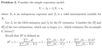 Problem 3. Consider the simple regression model:
Y; = Bo + B1X; + U;
where X; is an endogenous regressor and Z; is a valid instrumental variable for
X;.
Let 3, be the OLS estimator and 3, be the IV estimator. Consider the R? and
R of the two estimations, which one is larger (i.e., which estimator fits in-sample
Y; better)?
Recall that R² is defined as:
Σ
E(Y: – Ý)²
E (Yi – Ý;)²
E(Y; – Y)?
EL(Y: – X;8)²
X;B)?
-
R = 1 –
i=1
1 -
E(Y; – Y)?
i=1
