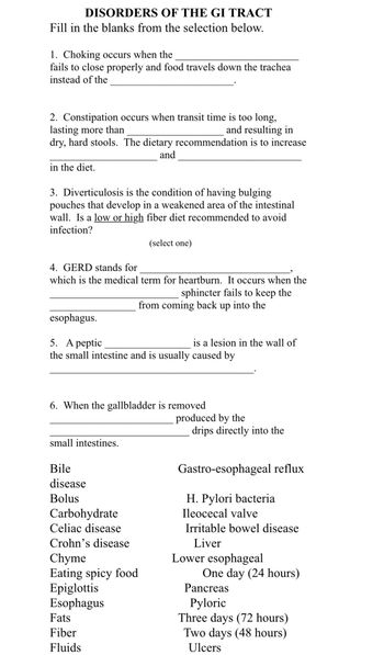 DISORDERS OF THE GI TRACT
Fill in the blanks from the selection below.
1. Choking occurs when the
fails to close properly and food travels down the trachea
instead of the
2. Constipation occurs when transit time is too long,
lasting more than
and resulting in
dry, hard stools. The dietary recommendation is to increase
and
in the diet.
3. Diverticulosis is the condition of having bulging
pouches that develop in a weakened area of the intestinal
wall. Is a low or high fiber diet recommended to avoid
infection?
4. GERD stands for
which is the medical term for heartburn. It occurs when the
sphincter fails to keep the
from coming back up into the
esophagus.
5. A peptic
the small intestine and is usually caused by
small intestines.
6. When the gallbladder is removed
Bile
disease
Bolus
(select one)
Carbohydrate
Celiac disease
Crohn's disease
Chyme
Eating spicy food
Epiglottis
Esophagus
Fats
Fiber
Fluids
is a lesion in the wall of
produced by the
drips directly into the
Gastro-esophageal reflux
H. Pylori bacteria
Ileocecal valve
Irritable bowel disease
Liver
Lower esophageal
One day (24 hours)
Pancreas
Pyloric
Three days (72 hours)
Two days (48 hours)
Ulcers