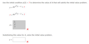 **Using the Initial Condition to Solve for A**

To solve the initial value problem, use the initial condition \( y(2) = 7 \).

**Problem:**

The function is given by:
\[ y = Ae^{x^2/2 - x} + 7 \]

Substitute \( x = 2 \) into the equation using the initial condition:
\[ 7 = Ae^{2^2/2 - 2} + 7 \]

**Evaluating A:**

Attempted calculation for A:
There's an incorrect calculation for A shown as:

\[ A = \frac{2}{e^2} \]

**Substituting value for A:**

A box is provided where the final equation should be placed. However, the calculation and placement are marked with a red cross indicating an error.

\[ y = \] 

The calculation needs to be reviewed to identify and correct the error in determining the value for A, ensuring it satisfies the initial condition provided.