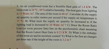 5- An air conditioned room has a Sensible Heat gain of 3.4 KW. The
room state is 24 °C, 50 % relative humidity. The heat gain from lighting
is 15 Watts /m². The area of the room is 60 m². Calculate A) the supply
air quantity in cubic meters per second if the supply air temperature is
15 °C. B) What must the supply air quantity be increased to if the
lighting load is increased to 30 Watts /m² ? C) Draw the Room Ratio
Line (or room process line) line on the psychometric chart assuming
that the Room Latent Heat Gain is 0.23 KW. D) What is the enthalpy
of the room air and its moisture content? E) What is the first air changes
per hour rate if the height of the room is 3.2 m ?