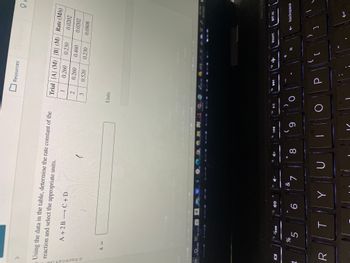 Using the data in the table, determine the rate constant of the
reaction and select the appropriate units.
Macmillan
7
DI
R
k =
→
A + 2B C + D
%
5
T
6
27
Y
&
7
D
P
8
♫ P
14
(
9
O
□
2
3
Trial [A] (M) [B] (M) Rate (M/s)
1
0.260
0.230
0.0202
0.260
0.460
0.520 0.230
Units
Resources
P
[
66
0.0202
0.0808
insert
prt sc
Or
backspace
1