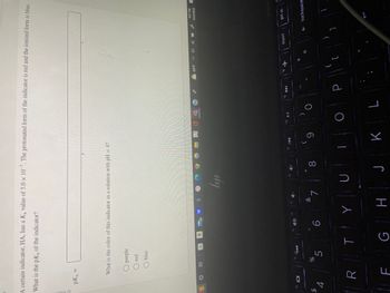 A certain indicator, HA, has a K₂ value of 5.0 x 10-7. The protonated form of the indicator is red and the ionized form is blue.
What is the pKa of the indicator?
HOPIN O
pK₂ =
$
14 101
4
What is the color of this indicator in a solution with pH = 4?
O purple
red
O #1
R
blue
u
15
%
5
a
f6
30
6
TY
7
ly
18
U
4+
8
G H J
19
KA
9
K
f10
▶II
O
O
L
f11
DDI
-
P
64°F 4» (
112
{
+
[
=
insert
4:57 PM
10/5/2022
1
prt sc
← backspace
2