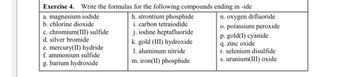 Exercise 4. Write the formulas for the following compounds ending in -ide
a. magnesium iodide
b. chlorine dioxide
c. chromium(III) sulfide
d. silver bromide
e. mercury(II) hydride
f. ammonium sulfide
g. barium hydroxide
h. strontium phosphide
i. carbon tetraiodide
j. iodine heptafluoride
k. gold (III) hydroxide
1. aluminum nitride
m. iron(II) phosphide
n. oxygen difluoride
o. potassium peroxide
p. gold(1) cyanide
q. zinc oxide
r. selenium disulfide
s. uranium(III) oxide