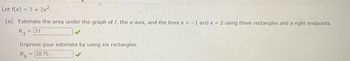 Let f(x) = 7+ 2x².
(a)
Estimate the area under the graph of f, the x-axis, and the lines x = -1 and x = 2 using three rectangles and a right endpoints.
R3 = 31
Improve your estimate by using six rectangles.
R6 28.75
-