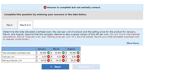 Answer is complete but not entirely correct.
Complete this question by entering your answers in the tabs below.
Req A
Req B to D
Determine the total allocated overhead cost, the cost per unit of product and the selling price for the product for January,
March, and August. Assume that the company desires to earn a gross margin of $21.60 per unit. (Do not round intermediate
calculations. Round "Cost per unit" and "Selling price per unit" to 2 decimal places. Round your total allocated overhead cost
to nearest whole dollar.)
Show less
January
August
Total allocated overhead cost
Cost per unit
March
S 36,960 S 36,900
$ 9.20 $ 9.20 s
S 64.20 X S 64.20 X S
$ 46,560
9.60
64.20 x
Selling price per unit
< Req A
Req B to D >