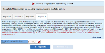 Answer is complete but not entirely correct.
Complete this question by entering your answers in the tabs below.
Required 1 Required 2
Required 3
Refer to the original data. Rather than purchase new equipment, the marketing manager argues that the company's
marketing strategy should be changed. Rather than pay sales commissions, which are currently included in variable expenses,
the company would pay salespersons fixed salaries and would invest heavily in advertising. The marketing manager claims
this new approach would increase unit sales by 30% without any change in selling price; the company's new monthly fixed
expenses would be $367,360; and its net operating income would increase by 20%. Compute the company's break-even point
in dollar sales under the new marketing strategy. (Hint: figure out the new variable cost per unit by preparing the new
contribution format income statement.) (Do not round intermediate calculations. Round your answer to the nearest whole
dollar amount.)
New break even point in dollar
sales
Required 4
S 897,314 X
< Required 3
Required 4 >
Show less