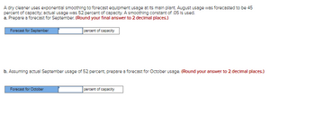 A dry cleaner uses exponential smoothing to forecast equipment usage at its main plant. August usage was forecasted to be 45
percent of capacity, actual usage was 52 percent of capacity. A smoothing constant of .05 is used.
a. Prepare a forecast for September. (Round your final answer to 2 decimal places.)
Forecast for September
percent of capacity
b. Assuming actual September usage of 52 percent, prepare a forecast for October usage. (Round your answer to 2 decimal places.)
Forecast for October
percent of capacity