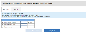 Complete this question by entering your answers in the tabs below.
Req A to C
Req D
a. Contribution margin per unit.
b. Number of units that Ender must sell to break even.
c. Sales level in units that Ender must reach to earn a profit of $234,900.
a. Contribution margin
per unit
b. Break-even in units
Sales in units
Req D >
< Req A to C