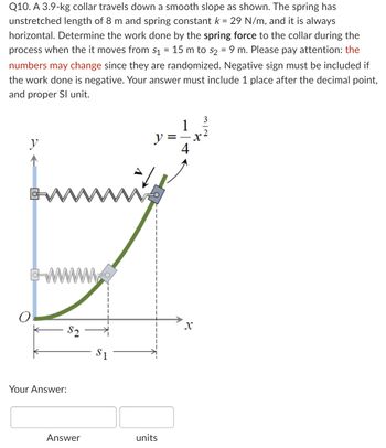 **Problem Statement:**

Q10. A 3.9-kg collar travels down a smooth slope as shown. The spring has an unstretched length of 8 m and a spring constant \( k = 29 \, \text{N/m} \), and it is always horizontal. Determine the work done by the spring force to the collar during the process when it moves from \( s_1 = 15 \, \text{m} \) to \( s_2 = 9 \, \text{m} \). Please pay attention: the numbers may change since they are randomized. A negative sign must be included if the work done is negative. Your answer must include 1 place after the decimal point and proper SI unit.

**Diagram Explanation:**

The diagram shows a collar attached to a spring, set on a smooth curve. The curve is defined by the equation \( y = \frac{1}{4}x^{\frac{3}{2}} \). The horizontal displacement \( s_1 \) and \( s_2 \) are marked, indicating the collar's position at the beginning and end of its movement along the curve. 

- **\( s_1 \)**: Initial position of the collar at 15 m from the fixed spring endpoint.
- **\( s_2 \)**: Final position of the collar at 9 m from the fixed spring endpoint.

Ensure that your calculations account for changes in potential energy in the system and the work done by spring force using the spring formula. Input your answer with the appropriate unit and precision as specified.

**Your Answer:**

[Input Box for Numerical Value] [Input Box for Unit]

Make sure the inputted work value is correctly calculated and expressed in joules (J).