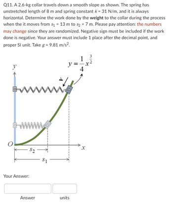 **Q11.** A 2.6-kg collar travels down a smooth slope as shown. The spring has an unstretched length of 8 m and spring constant \( k = 31 \, \text{N/m} \), and it is always horizontal. Determine the work done by the **weight** to the collar during the process when it moves from \( s_1 = 13 \, \text{m} \) to \( s_2 = 7 \, \text{m} \). Please pay attention: the numbers may change since they are randomized. A negative sign must be included if the work done is negative. Your answer must include 1 place after the decimal point, and use the proper SI unit. Take \( g = 9.81 \, \text{m/s}^2 \).

---

**Diagram Explanation:**

The diagram illustrates a spring and collar mechanism. The collar is positioned on a smooth curve defined by the equation 

\[ y = \frac{1}{4} x^{\frac{3}{2}} \]

This curve is part of a coordinate system where the horizontal axis is marked as \( x \) and the vertical as \( y \). The spring is attached horizontally from a fixed point on the vertical axis to the collar. As you follow the path, the slope of the curve decreases as you move from top to bottom.

An origin, labeled \( O \), marks the starting point of the \( x \)-axis, and the length measurements are taken along this axis. Distances \( s_1 \) and \( s_2 \) are indicated, marking the initial and final positions of the collar along the curve.

The diagram helps convey the physical setup required for calculating the work done by the weight of the collar as it moves along the defined path.

**Your Answer:**

\[ \_\_\_\_\_\_ \text{ Answer} \quad \_\_\_\_\_\_ \text{ units} \]

Fill in your calculated answer with one decimal point precision.