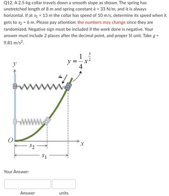 =
Q12. A 2.5-kg collar travels down a smooth slope as shown. The spring has
unstretched length of 8 m and spring constant k = 33 N/m, and it is always
horizontal. If at s₁ 13 m the collar has speed of 10 m/s, determine its speed when it
gets to s₂ = 6 m. Please pay attention: the numbers may change since they are
randomized. Negative sign must be included if the work done is negative. Your
answer must include 2 places after the decimal point, and proper Sl unit. Take g =
9.81 m/s².
y
Your Answer:
GW www.
q
$2
Answer
$1
1
X
y =
4
units
X