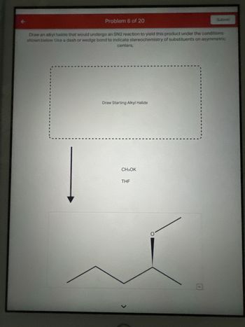 Problem 6 of 20
Draw an alkyl halide that would undergo an SN2 reaction to yield this product under the conditions
shown below. Use a dash or wedge bond to indicate stereochemistry of substituents on asymmetric
centers,
L
Draw Starting Alkyl Halide
CH3OK
THF