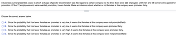 A business journal presented a case in which a charge of gender discrimination was filed against a certain company. At the time, there were 299 employees (231 men and 68 women) who applied for
promotion. Of the 72 employees who were awarded promotion, 5 were female. Make an inference about whether or not females at this company were promoted fairly.
Choose the correct answer below.
A. Since the probability that 5 or fewer females are promoted is very low, it seems that females at this company were not promoted fairly.
B. Since the probability that 5 or fewer females are promoted is very low, it seems that females at this company were promoted fairly.
C. Since the probability that 5 or fewer females are promoted is very high, it seems that females at this company were promoted fairly.
D. Since the probability that 5 or fewer females are promoted is very high, it seems that females at this company were not promoted fairly.